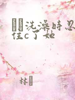 妺妺洗澡时忍不住c了她