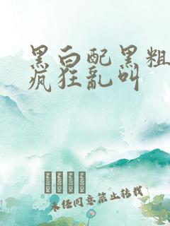 黑白配黑粗硬大疯狂乱叫