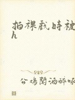 拍裸戏时被c了h