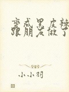 变成黑皮辣妹后跟朋友做了无增删接档