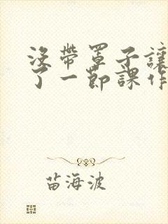 没带罩子让他C了一节课作文知乎