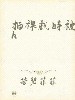 拍裸戏时被c了h