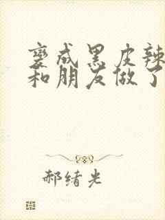 变成黑皮辣妹后和朋友做了无增删翻译接档