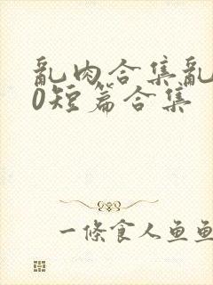 乱肉合集乱500短篇合集