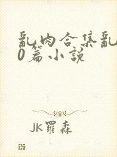 乱肉合集乱500篇小说
