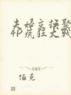 夫妇交换聚会群4P疯狂大战
