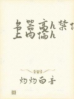 名器高h禁伦桌上肉伦h