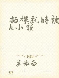 拍裸戏时被c了h小说