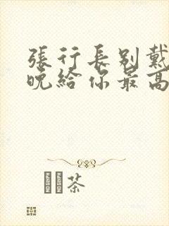 张行长别戴了今晚给你最高的待遇