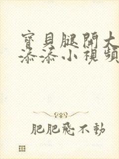 宝贝腿开大点我添添小视频