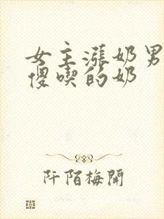 女主涨奶男主装傻吃的奶