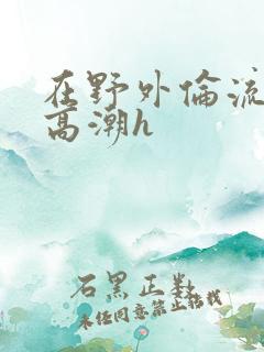 在野外伦流澡到高潮h