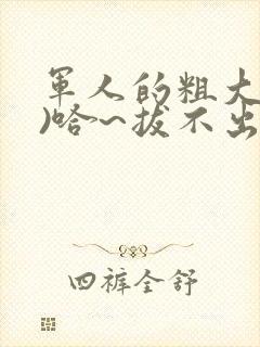 军人的粗大(h)哈~拔不出来