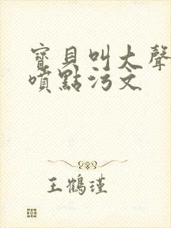 宝贝叫大声点多喷点污文