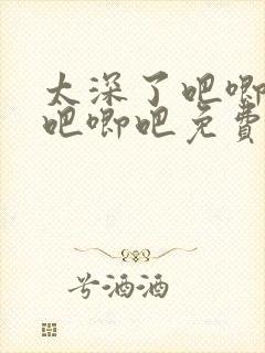 太深了吧唧吧唧吧唧吧免费