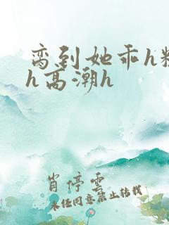 脔到她乖h粗话h高潮h