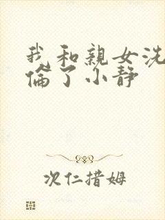 我和亲女洗澡时伦了小静