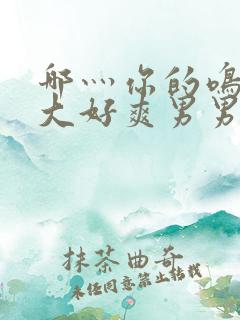 哪灬你的鸣巴好大好爽男男