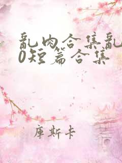 乱肉合集乱500短篇合集