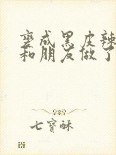 变成黑皮辣妹后和朋友做了无增删翻译