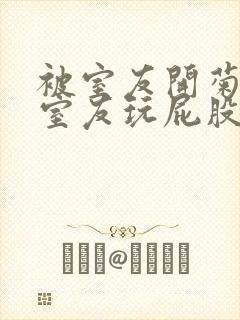 被室友开菊总被室友玩屁股