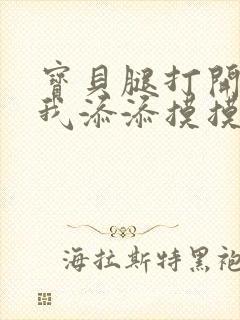 宝贝腿打开点让我添添摸摸免费