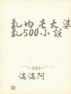 乱肉老太婆合集乱500小说
