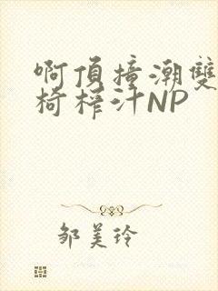 啊顶撞潮双H龙椅榨汁NP