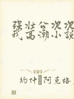 强壮公次次弄得我高潮小说