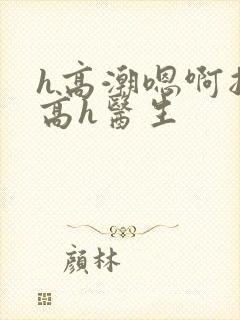 h高潮嗯啊抽搐高h医生