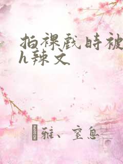 拍裸戏时被c了h辣文