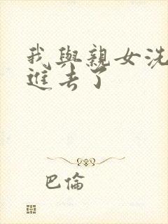 我与亲女洗澡时进去了