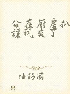 公在厨房扒开腿让我爽了