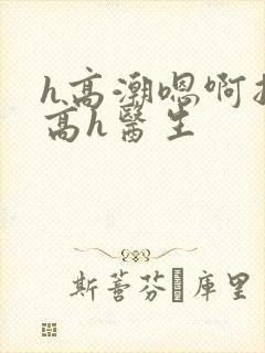 h高潮嗯啊抽搐高h医生