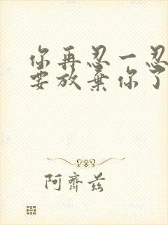 你再忍一忍我快要放弃你了