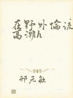 在野外伦流澡到高潮h