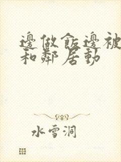 边做饭边被躁我和邻居动