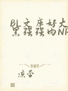 BL文库好大粗黑强强肉NP