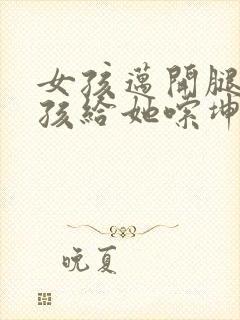 女孩迈开腿让男孩给她嗦坤巴