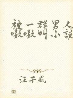 被一群男人玩得嗷嗷叫小说