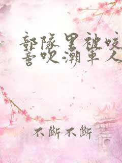 部队里被咬住花蒂吹潮军人