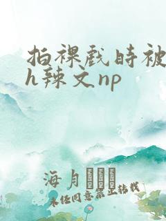 拍裸戏时被c了h辣文np