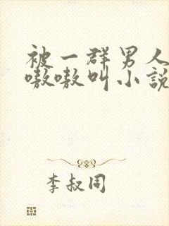 被一群男人玩得嗷嗷叫小说