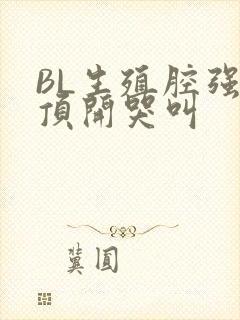 BL生殖腔强制顶开哭叫