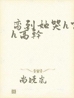 脔到她哭h宫交h高干