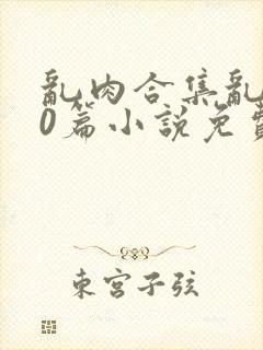 乱肉合集乱500篇小说免费下载