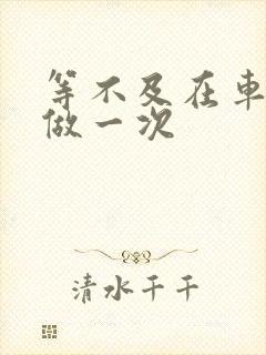 等不及在车里先做一次