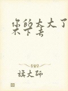 你的太大了我吃不下去