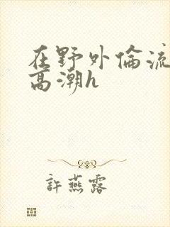 在野外伦流澡到高潮h