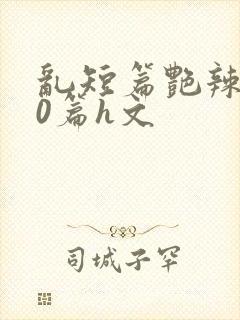 乱短篇艳辣500篇h文